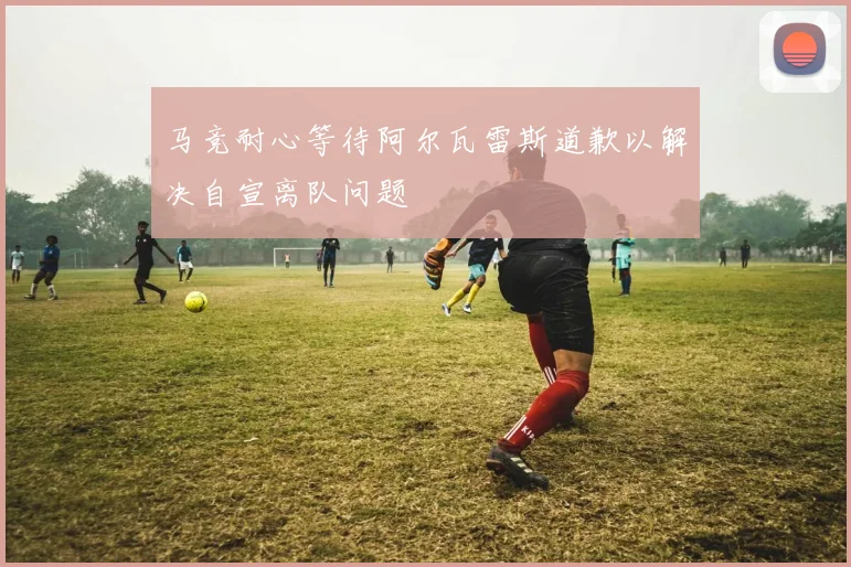 马竞耐心等待阿尔瓦雷斯道歉以解决自宣离队问题