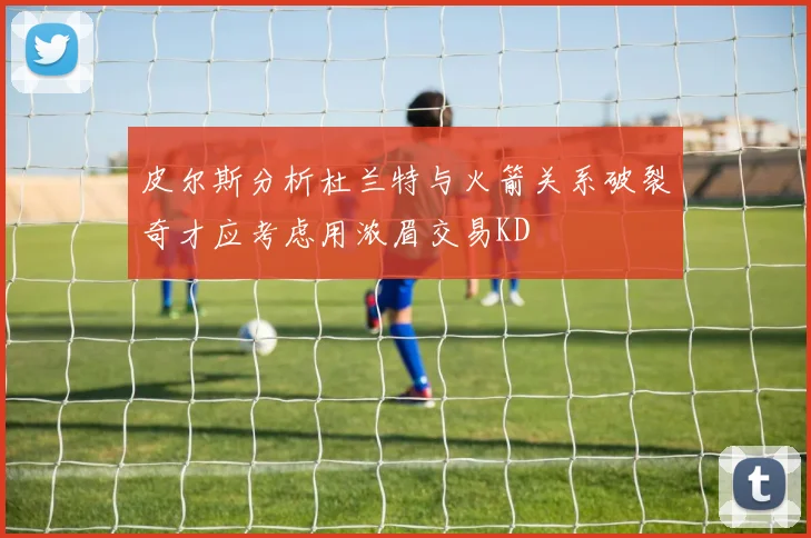 皮尔斯分析杜兰特与火箭关系破裂奇才应考虑用浓眉交易KD