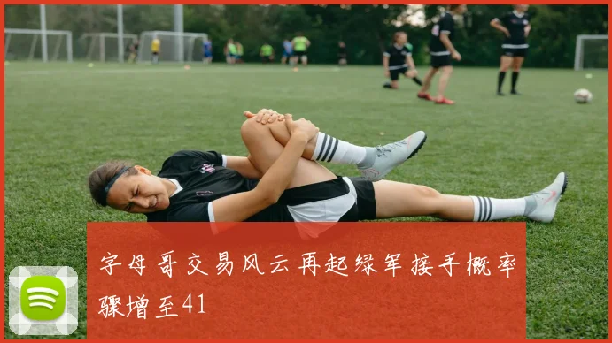 字母哥交易风云再起绿军接手概率骤增至41