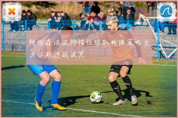 阿伦森谈波帅信任球队轮换策略全力以赴迎战波黑