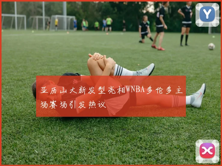 亚历山大新发型亮相WNBA多伦多主场赛场引发热议
