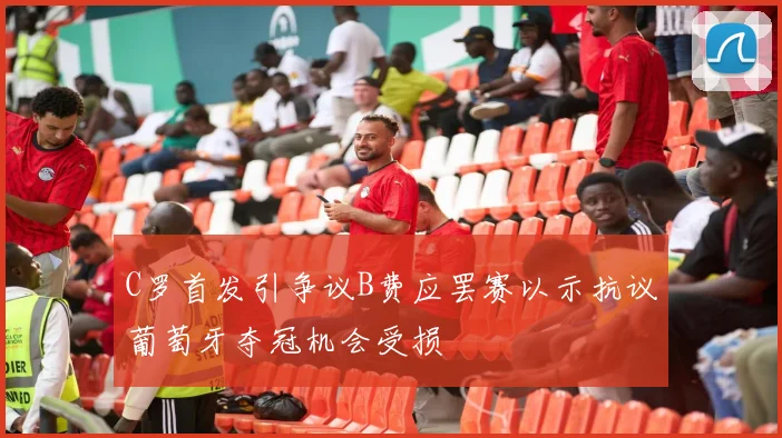 C罗首发引争议B费应罢赛以示抗议葡萄牙夺冠机会受损