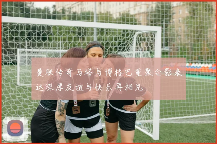 曼联传奇马塔与博格巴重聚合影表达深厚友谊与快乐再相见