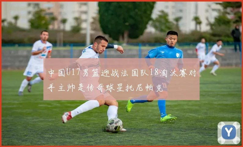 中国U17男篮迎战法国队18淘汰赛对手主帅是传奇球星托尼帕克