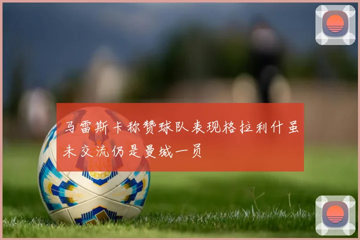 马雷斯卡称赞球队表现格拉利什虽未交流仍是曼城一员