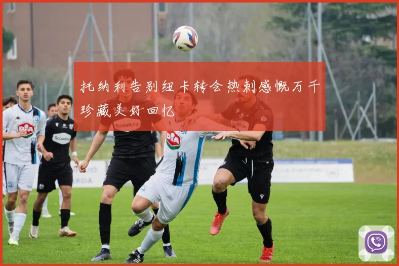 托纳利告别纽卡转会热刺感慨万千珍藏美好回忆