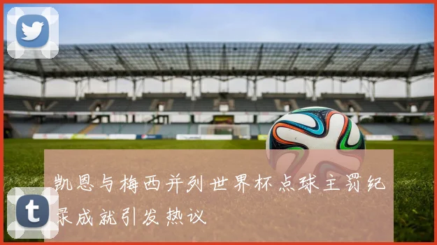 凯恩与梅西并列世界杯点球主罚纪录成就引发热议