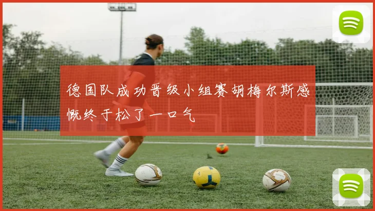 德国队成功晋级小组赛胡梅尔斯感慨终于松了一口气