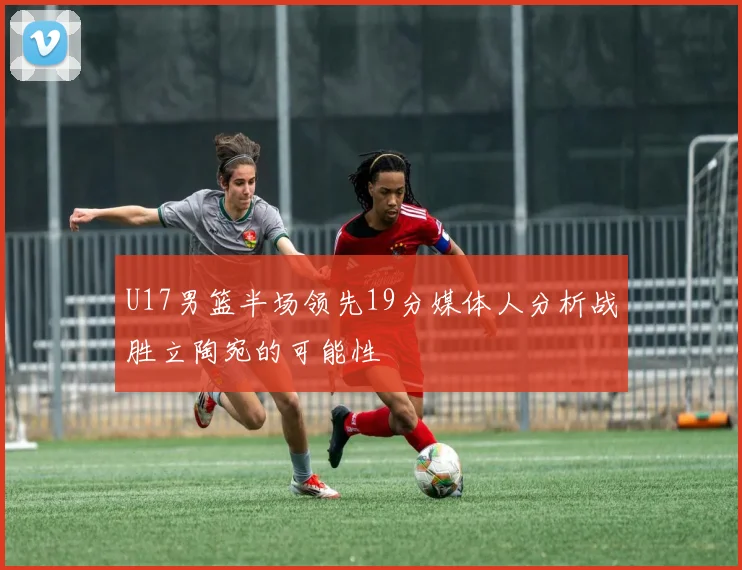 U17男篮半场领先19分媒体人分析战胜立陶宛的可能性