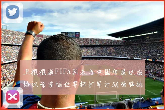 卫报报道FIFA因未与中国印度达成协议而苦恼世界杯扩军计划面临挑战