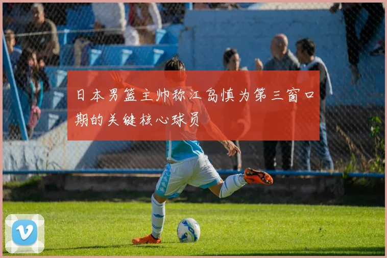 日本男篮主帅称江岛慎为第三窗口期的关键核心球员