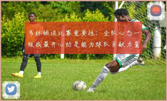 韦林顿谈比赛重要性：全队心态一致我最开心的是能为球队贡献力量