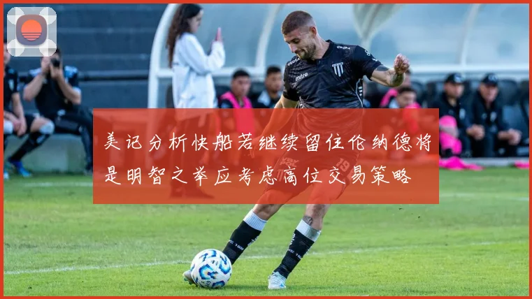 美记分析快船若继续留住伦纳德将是明智之举应考虑高位交易策略