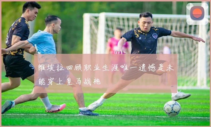 维埃拉回顾职业生涯唯一遗憾是未能穿上皇马战袍